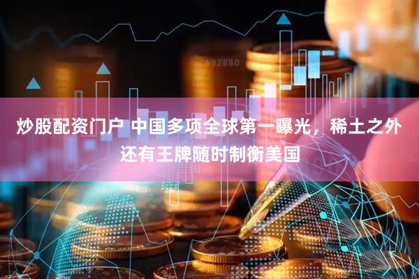 炒股配资门户 中国多项全球第一曝光，稀土之外还有王牌随时制衡美国