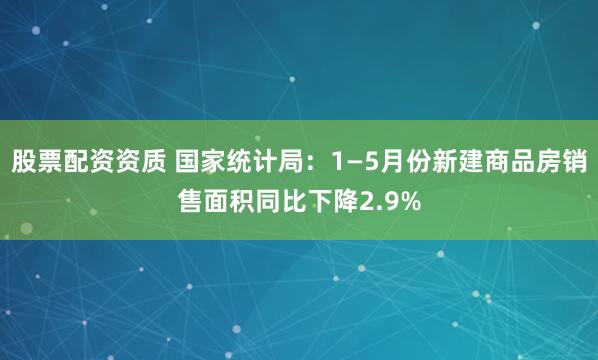 股票配资资质 国家统计局：1—5月份新建商品房销售面积同比下降2.9%