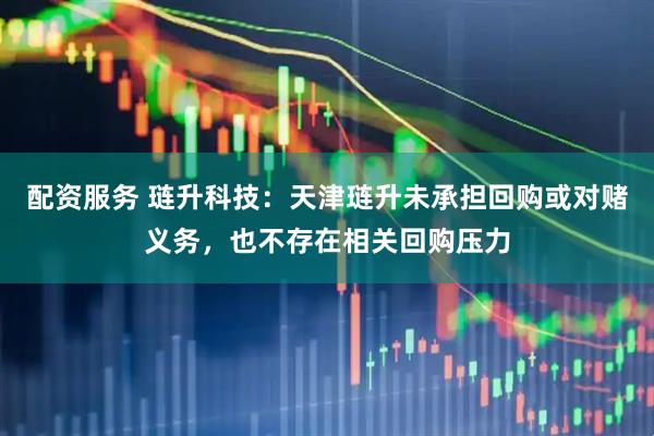 配资服务 琏升科技：天津琏升未承担回购或对赌义务，也不存在相关回购压力
