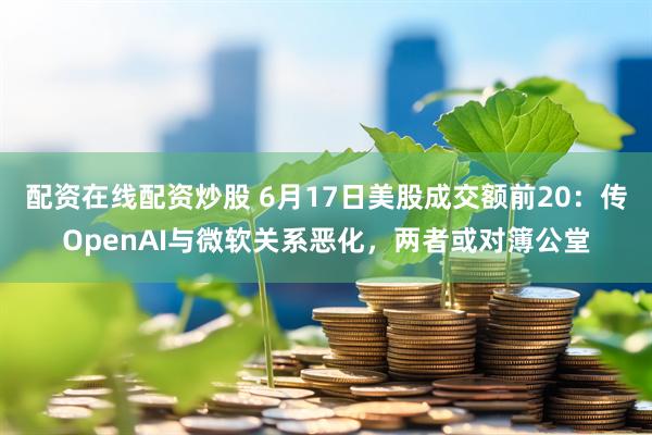 配资在线配资炒股 6月17日美股成交额前20：传OpenAI与微软关系恶化，两者或对簿公堂