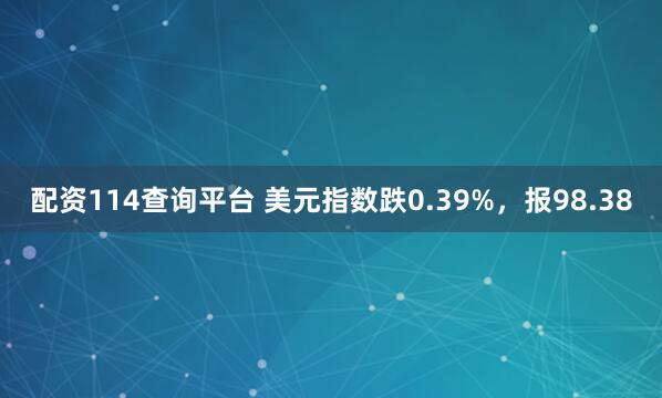 配资114查询平台 美元指数跌0.39%，报98.38
