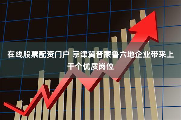 在线股票配资门户 京津冀晋蒙鲁六地企业带来上千个优质岗位