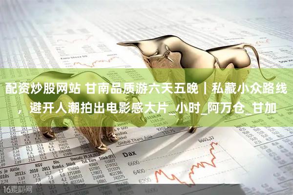 配资炒股网站 甘南品质游六天五晚｜私藏小众路线，避开人潮拍出电影感大片_小时_阿万仓_甘加
