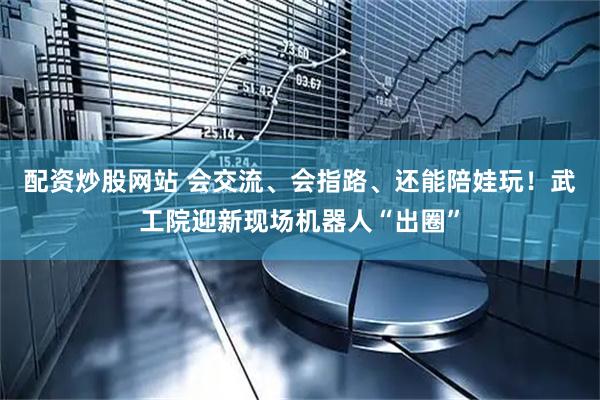 配资炒股网站 会交流、会指路、还能陪娃玩！武工院迎新现场机器人“出圈”