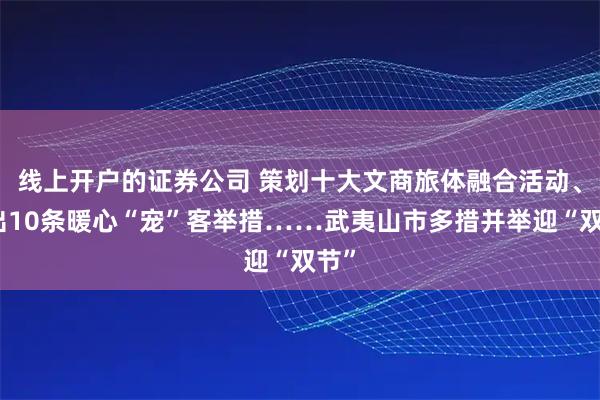 线上开户的证券公司 策划十大文商旅体融合活动、推出10条暖心“宠”客举措……武夷山市多措并举迎“双节”