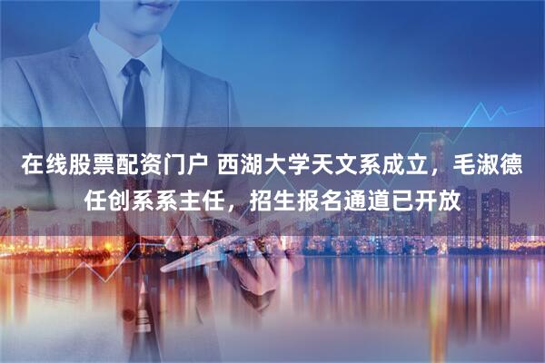 在线股票配资门户 西湖大学天文系成立，毛淑德任创系系主任，招生报名通道已开放