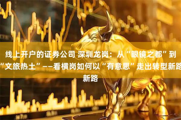 线上开户的证券公司 深圳龙岗：从“眼镜之都”到“文旅热土”——看横岗如何以“有意思”走出转型新路