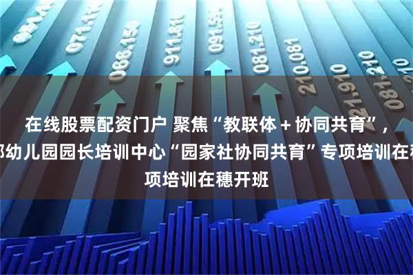 在线股票配资门户 聚焦“教联体＋协同共育”，教育部幼儿园园长培训中心“园家社协同共育”专项培训在穗开班