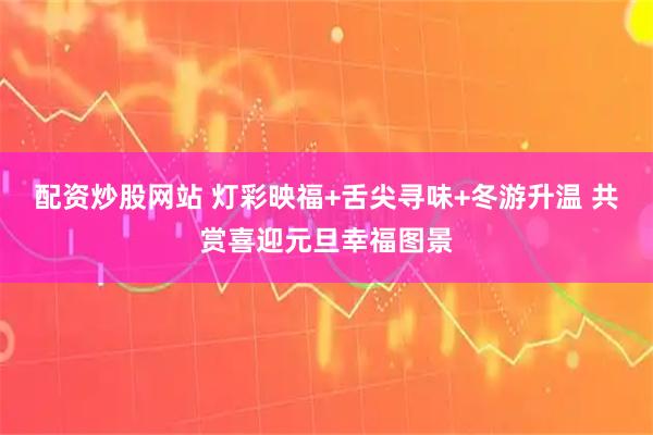 配资炒股网站 灯彩映福+舌尖寻味+冬游升温 共赏喜迎元旦幸福图景