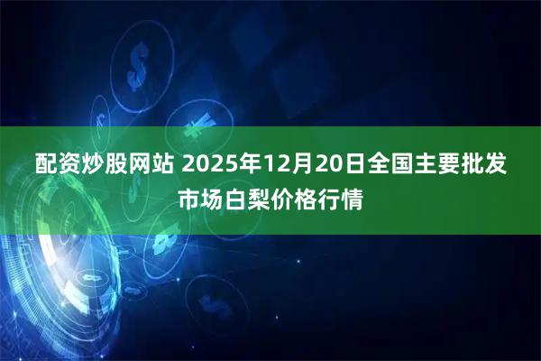 配资炒股网站 2025年12月20日全国主要批发市场白梨价格行情