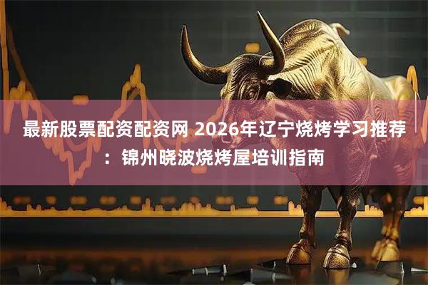 最新股票配资配资网 2026年辽宁烧烤学习推荐：锦州晓波烧烤屋培训指南