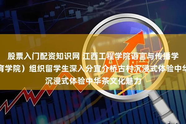 股票入门配资知识网 江西工程学院语言与传播学院（国际教育学院）组织留学生深入分宜介桥古村沉浸式体验中华茶文化魅力