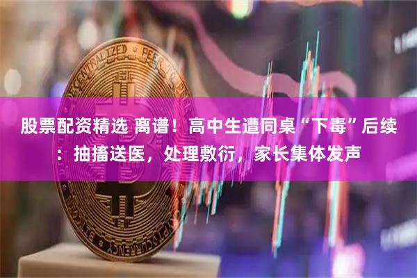 股票配资精选 离谱！高中生遭同桌“下毒”后续：抽搐送医，处理敷衍，家长集体发声