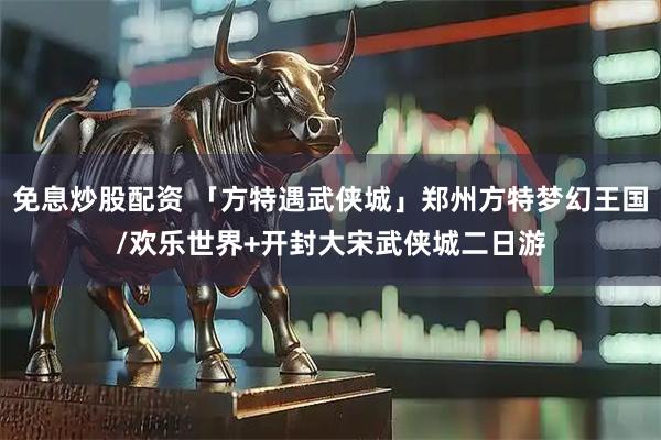 免息炒股配资 「方特遇武侠城」郑州方特梦幻王国/欢乐世界+开封大宋武侠城二日游