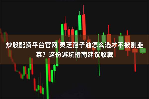 炒股配资平台官网 灵芝孢子油怎么选才不被割韭菜？这份避坑指南建议收藏