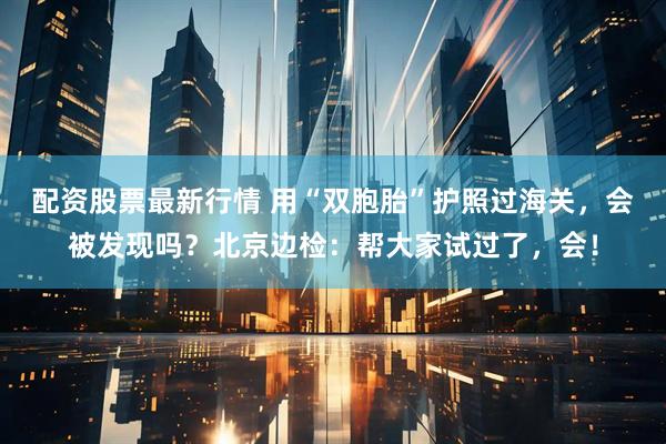 配资股票最新行情 用“双胞胎”护照过海关，会被发现吗？北京边检：帮大家试过了，会！