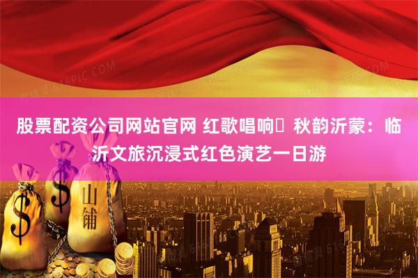 股票配资公司网站官网 红歌唱响・秋韵沂蒙：临沂文旅沉浸式红色演艺一日游