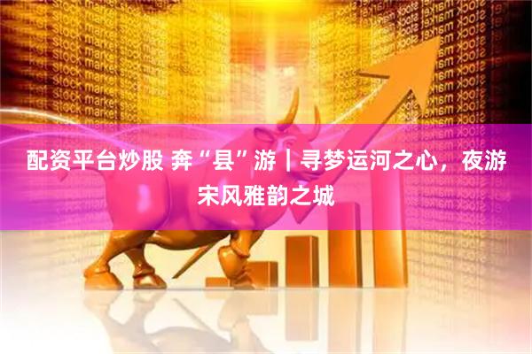 配资平台炒股 奔“县”游｜寻梦运河之心，夜游宋风雅韵之城