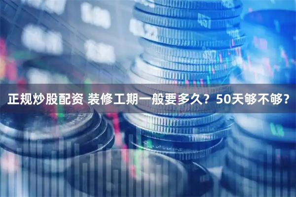 正规炒股配资 装修工期一般要多久？50天够不够？