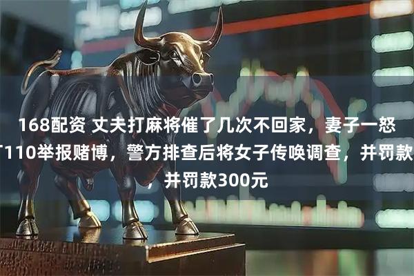 168配资 丈夫打麻将催了几次不回家，妻子一怒之下打110举报赌博，警方排查后将女子传唤调查，并罚款300元